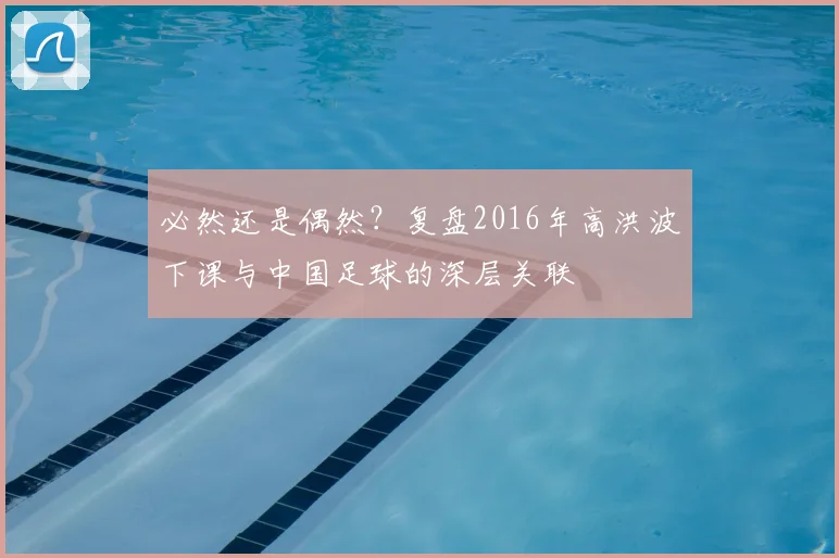 必然还是偶然？复盘2016年高洪波下课与中国足球的深层关联
