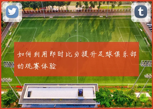 如何利用即时比分提升足球俱乐部的观赛体验